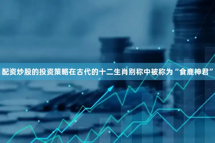 配资炒股的投资策略在古代的十二生肖别称中被称为“食鹿神君”
