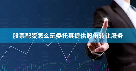 股票配资怎么玩委托其提供股份转让服务