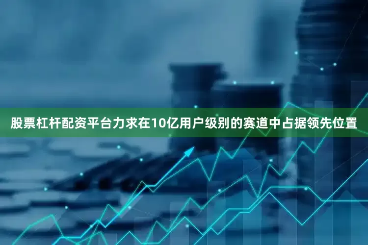 股票杠杆配资平台力求在10亿用户级别的赛道中占据领先位置