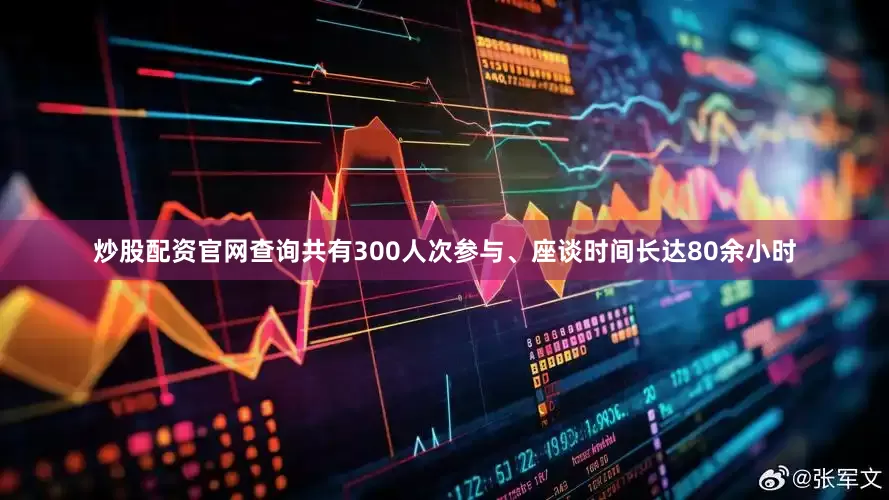 炒股配资官网查询共有300人次参与、座谈时间长达80余小时