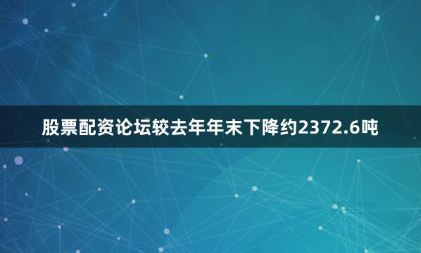 股票配资论坛较去年年末下降约2372.6吨