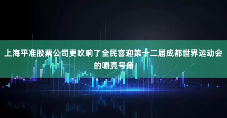 上海平准股票公司更吹响了全民喜迎第十二届成都世界运动会的嘹亮号角