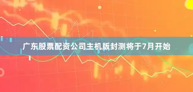 广东股票配资公司主机版封测将于7月开始