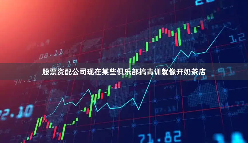 股票资配公司现在某些俱乐部搞青训就像开奶茶店