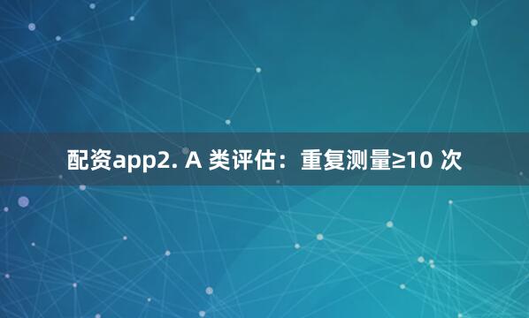 配资app2. A 类评估：重复测量≥10 次