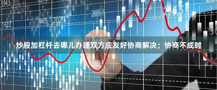 炒股加杠杆去哪儿办理双方应友好协商解决；协商不成时