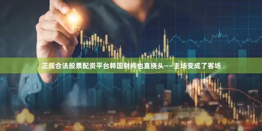 正规合法股票配资平台韩国财阀也直挠头——主场变成了客场