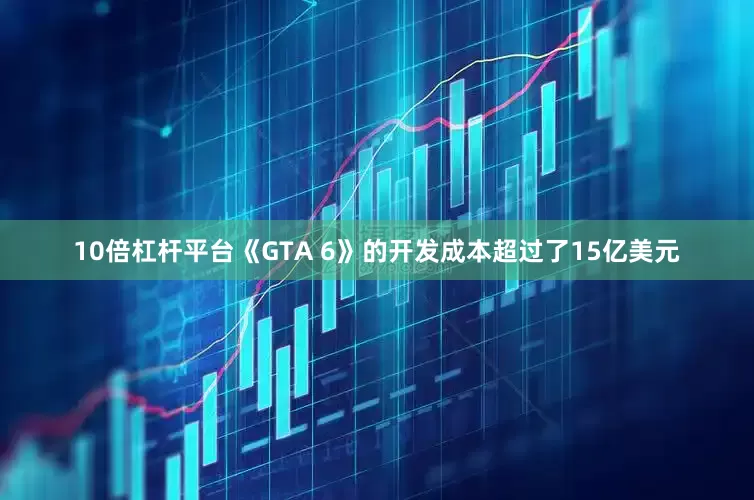 10倍杠杆平台《GTA 6》的开发成本超过了15亿美元