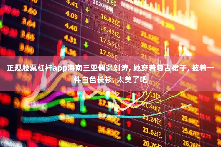 正规股票杠杆app海南三亚偶遇刘涛, 她穿着复古裙子, 披着一件白色长衫, 太美了吧
